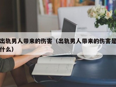 出轨男人带来的伤害（出轨男人带来的伤害是什么）