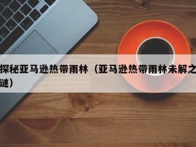 探秘亚马逊热带雨林（亚马逊热带雨林未解之谜）