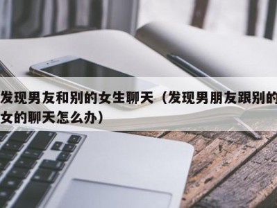 发现男友和别的女生聊天（发现男朋友跟别的女的聊天怎么办）