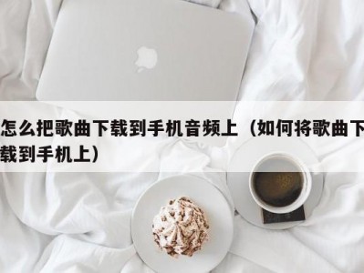 怎么把歌曲下载到手机音频上（如何将歌曲下载到手机上）
